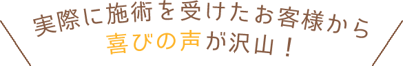 実際に施術を受けたお客様から喜びの声が沢山！